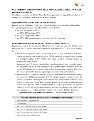 Página 5 de 7
III.2. DÉBITOS ADMINISTRADOS PELA PROCURADORIA GERAL DA FAZEN-
DA NACIONAL (PGFN)
Os débitos inscritos na Dívida Ativa da União poderão ser liquidados mediante a
adesão a 01 (uma) das modalidades abaixo, a saber:
a) MODALIDADE ‘120 PARCELAS SEM REDUÇÃO
Pagamento da dívida em 120 (cento e vinte) parcelas, sem reduções, obedecidos
os seguintes percentuais aplicados sobre o valor devido:
 da 1ª à 12ª parcela: 0,4%;
 da 13ª à 24ª parcela: 0,5%;
 da 25ª à 36ª parcela: 0,6%
 da 37ª à 120ª parcela (saldo remanescente): 84 parcelas.
b) MODALIDADE ‘ENTRADA EM 2017 E SALDO PAGO EM 2018’
Pagamento à vista de no mínimo 20% (vinte por cento) do valor da dívida, sem
reduções, em 05 (cinco) parcelas de agosto a dezembro de 2017 e, o saldo restan-
te:
 liquidado em parcela única, em janeiro de 2018, com redução de 90% (no-
venta por cento) dos juros de mora, 50% (cinquenta por cento) das multas
de qualquer espécie e 25% (vinte e cinco por cento) dos encargos legais ou
honorários advocatícios;
 parcelado em 145 (cento e quarenta e cinco) prestações que vencerão a par-
tir de janeiro de 2018, com redução de 80% (oitenta por cento) dos juros de
mora, 40% (quarenta por cento) das multas de qualquer espécie e 25% (vin-
te e cinco por cento) dos encargos legais ou honorários advocatícios;
 parcelado em 175 (cento e setenta e cinco) prestações que vencerão a partir
de janeiro de 2018, com redução de 50% (cinquenta por cento) dos juros de
mora, 25% (vinte e cinco por cento) das multas de qualquer espécie e 25%
(vinte e cinco por cento) dos encargos legais ou honorários advocatícios;
sendo cada parcela será correspondente a 1% (um por cento) da receita
bruta referente ao mês imediatamente anterior ao pagamento, desde que
não inferior a 1/175 (um cento e setenta e cinco avos) do total da dívida.
QUADROS SINÓTICOS. PROCURADORIA GERAL DA FAZENDA NACIONAL
QUADRO SINÓTICO. MODALIDADE ‘120 PARCELAS SEM REDUÇÃO’
 sem “entrada” e sem reduções
 120 parcelas
 da 1ª à 12ª parcela: 0,4% do valor devido
 da 13ª à 24ª parcela: 0,5% do valor devido
 da 25ª à 36ª parcela: 0,6% do valor devido
 saldo remanescente: 84 parcelas
 