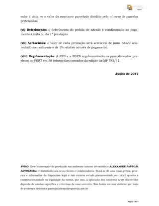 Página 7 de 7
valor à vista ou o valor do montante parcelado dividido pelo número de parcelas
pretendidas
(vi) Deferimento: o deferimento do pedido de adesão é condicionado ao paga-
mento à vista ou da 1ª prestação
(vii) Acréscimos: o valor de cada prestação será acrescido de juros SELIC acu-
mulado mensalmente e de 1% relativo ao mês de pagamento.
(viii) Regulamentação: A RFB e a PGFN regulamentarão os procedimentos pre-
vistos no PERT em 30 (trinta) dias contados da edição da MP 783/17.
Junho de 2017
AVISO: Este Memorando foi produzido em ambiente interno do escritório ALEXANDRE PANTOJA
ADVOCACIA e é distribuído aos seus clientes e colaboradores. Trata-se de uma visão prévia, gené-
rica e informativa do dispositivo legal e não contém estudo pormenorizado ou crítico quanto a
constitucionalidade ou legalidade da norma, por isso, a aplicação dos conceitos neste discorridos
depende de análise específica e criteriosa do caso concreto. Não hesite em nos contatar por meio
do endereço eletrônico pantoja@alexandrepantoja.adv.br
 