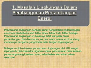 Pencemaran lingkungan sebagai akibat pengelolaan pertambangan
umumnya disebabkan oleh faktor kimia, faktor fisik, faktor biologis.
Pencemaran lingkungan ini biasanya lebih daripada diluar
pertambangan. Keadaan tanah, air dan udara setempat di tambang
mempunyai pengarhu yang timbal balik dengan lingkunganya.

Sebagai contoh misalnya pencemaran lingkungan oleh CO sangat
dipengaruhi oleh keaneka ragaman udara, pencemaran oleh tekanan
panas tergantung keadaan suhu, kelembaban dan aliran udara
setempat.
 