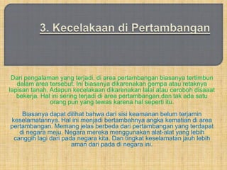 Dari pengalaman yang terjadi, di area pertambangan biasanya tertimbun
   dalam area tersebut. Ini biasanya dikarenakan gempa atau retaknya
lapisan tanah. Adapun kecelakaan dikarenakan lalai atau ceroboh disaaat
   bekerja. Hal ini sering terjadi di area pertambangan,dan tak ada satu
               orang pun yang tewas karena hal seperti itu.
    Biasanya dapat dilihat bahwa dari sisi keamanan belum terjamin
keselamatannya. Hal ini menjadi bertambahnya angka kematian di area
pertambangan. Memang jelas berbeda dari pertambangan yang terdapat
   di negara meju. Negara mereka menggunakan alat-alat yang lebih
 canggih lagi dari pada negara kita. Dan tingkat keselamatan jauh lebih
                      aman dari pada di negara ini.
 