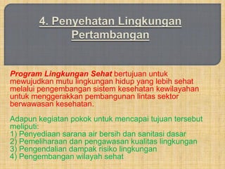 Program Lingkungan Sehat bertujuan untuk
mewujudkan mutu lingkungan hidup yang lebih sehat
melalui pengembangan sistem kesehatan kewilayahan
untuk menggerakkan pembangunan lintas sektor
berwawasan kesehatan.
Adapun kegiatan pokok untuk mencapai tujuan tersebut
meliputi:
1) Penyediaan sarana air bersih dan sanitasi dasar
2) Pemeliharaan dan pengawasan kualitas lingkungan
3) Pengendalian dampak risiko lingkungan
4) Pengembangan wilayah sehat
 