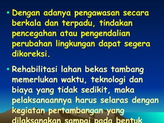 Dengan adanya pengawasan secara berkala dan terpadu, tindakan pencegahan atau pengendalian perubahan lingkungan dapat segera dikoreksi. Rehabilitasi lahan bekas tambang memerlukan waktu, teknologi dan biaya yang tidak sedikit, maka pelaksanaannya harus selaras dengan kegiatan pertambangan yang dilaksanakan sampai pada bentuk rehabilitasi yang dikehendaki 