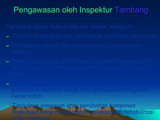Pengawasan oleh Inspektur  Tambang Terhadap aspek teknis dan non teknis, meliputi : Tingkat kepatuhan dan  pentaatan terhadap peraturan  Pencapaian target dari rencana kerja yang telah disusun Mengetahui sejak dini bila terjadi penyimpangan baik berdasarkan ketentuan/peraturan maupun rencana kerja Dapat segera melakukan koreksi bila terjadi perubahan rencana kerja atau perubahan kebijakan Pemerintah Timbulnya gangguan atau perubahan komponen lingkungan yang menghambat pelaksanaan rehabilitasi lahan tambang 