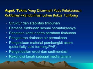 Aspek Teknis  Yang Dicermati Pada Pelaksanaan Reklamasi/Rehabilitasi Lahan Bekas Tambang Struktur dan stabilitas timbunan Demensi timbunan sesuai peruntukannya  Penataan kontur serta perataan timbunan Pengaturan drainase air permukaan Pengelolaan material pembangkit asam (potentially acid forming/PAF) Pengendalian erosi dan sedimentasi Rekondisi tanah sebagai media tanam 