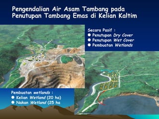 Pembuatan  wetlands  :  Kelian  Wetland  (20 ha) Nakan  Wetland  (25 ha Pengendalian Air Asam Tambang   pada Penutupan Tambang Emas di Kelian Kaltim Secara Pasif : Penutupan  Dry Cover Penutupan  Wet Cover Pembuatan  Wetlands 