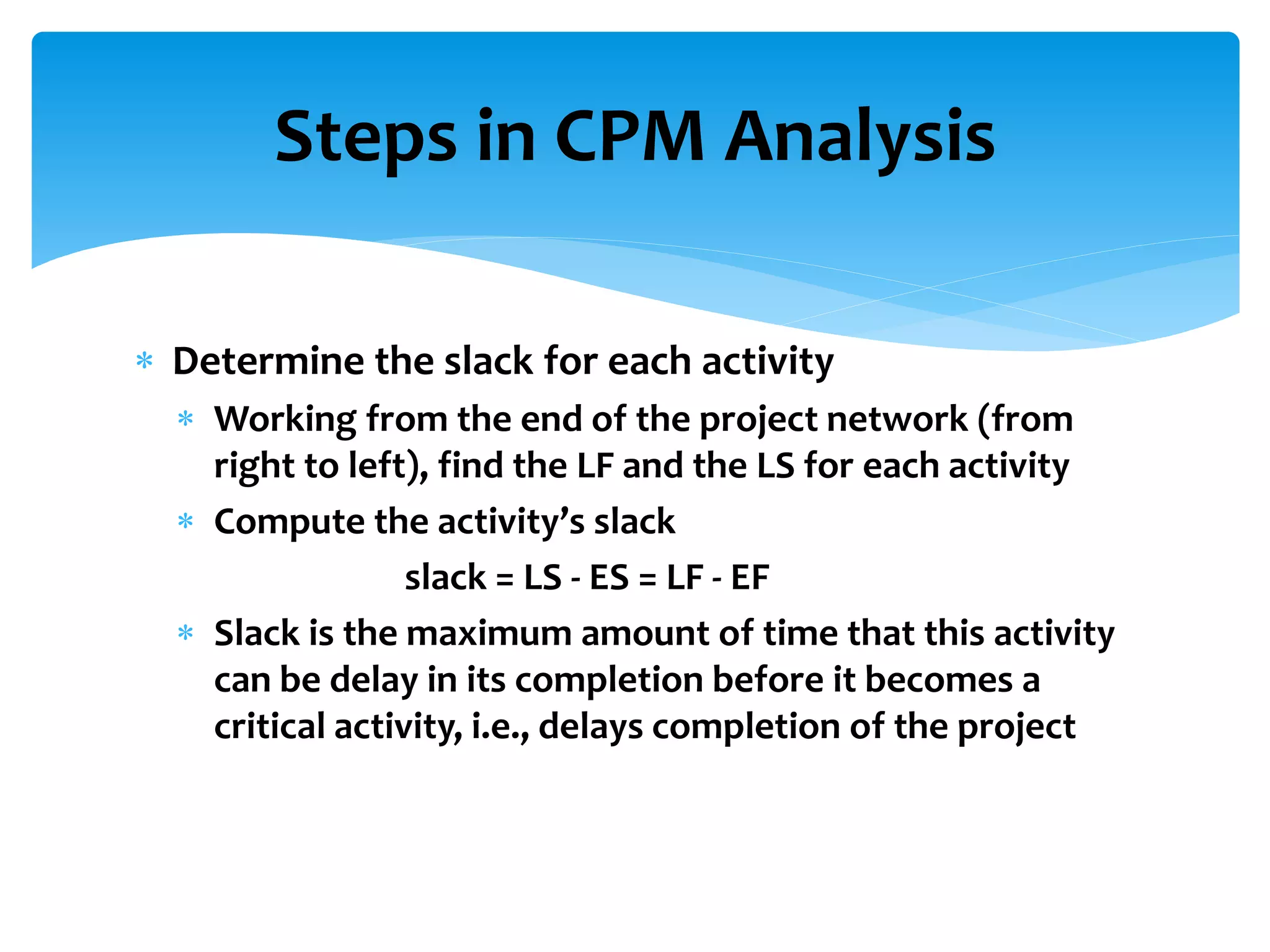 Steps in CPM Analysis
 Determine the slack for each activity
 Working from the end of the project network (from
right to left), find the LF and the LS for each activity
 Compute the activity’s slack
slack = LS - ES = LF - EF
 Slack is the maximum amount of time that this activity
can be delay in its completion before it becomes a
critical activity, i.e., delays completion of the project
 