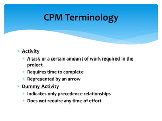 CPM Terminology
 Activity
 A task or a certain amount of work required in the
project
 Requires time to complete
 Represented by an arrow
 Dummy Activity
 Indicates only precedence relationships
 Does not require any time of effort
 