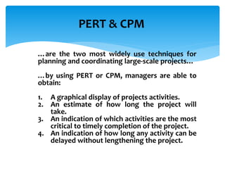 PERT & CPM
…are the two most widely use techniques for
planning and coordinating large-scale projects…
…by using PERT or CPM, managers are able to
obtain:
1. A graphical display of projects activities.
2. An estimate of how long the project will
take.
3. An indication of which activities are the most
critical to timely completion of the project.
4. An indication of how long any activity can be
delayed without lengthening the project.
 