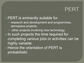 PERT is eminently suitable for
• research and development and programmes,
aerospace projects,
• other projects involving new technology.
In such projects the time required for
completing various jobs or activities can be
highly variable.
Hence the orientation of PERT is
probabilistic
 