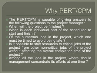  The PERT/CPM is capable of giving answers to
the following questions to the project manager :
 When will the project be finished ?
 When is each individual part of the scheduled to
start and finish ?
 Of the numerous jobs in the project, which one
must be timed to avoid being late ?
 Is it possible to shift resources to critical jobs of the
project from other non-critical jobs of the project
without affecting the overall completion time of the
project ?
 Among all the jobs in the project, where should
management concentrate its efforts at one time ?
 