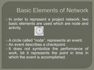  In order to represent a project network, two
basic elements are used which are node and
activity.
 A circle called “node”, represents an event.
 An event describes a checkpoint.
 It does not symbolize the performance of
work, bit it represents the point in time in
which the event is accomplished.
 