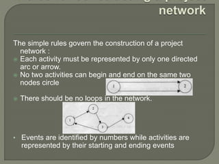 The simple rules govern the construction of a project
network :
 Each activity must be represented by only one directed
arc or arrow.
 No two activities can begin and end on the same two
nodes circle
 There should be no loops in the network.
• Events are identified by numbers while activities are
represented by their starting and ending events
 