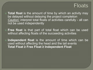  Total float is the amount of time by which an activity may
be delayed without delaying the project completion
Caution: interpret total floats of activities carefully - all can
not be used independently
 Free float is that part of total float which can be used
without affecting floats of the succeeding activities
 Independent float is the amount of time which can be
used without affecting the head and the tail events
Total Float ≥ Free Float ≥ Independent Float
 