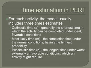 For each activity, the model usually
includes three times estimates
• Optimistic time (a) - generally the shortest time in
which the activity can be completed under ideal,
favorable conditions
• Most likely time (m) - the completion time under
the normal conditions, having the highest
probability.
• Pessimistic time (b) - the longest time under worst,
externally unfavorable conditions, which an
activity might require
 