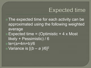 The expected time for each activity can be
approximated using the following weighted
average
Expected time = (Optimistic + 4 x Most
likely + Pessimistic) / 6
te=(a+4m+b)/6
Variance is [(b – a )/6]2
 