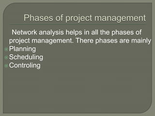 Network analysis helps in all the phases of
project management. There phases are mainly
Planning
Scheduling
Controling
 