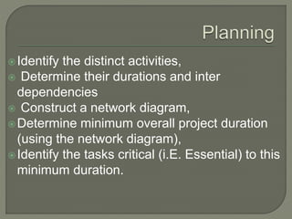 Identify the distinct activities,
 Determine their durations and inter
dependencies
 Construct a network diagram,
Determine minimum overall project duration
(using the network diagram),
Identify the tasks critical (i.E. Essential) to this
minimum duration.
 