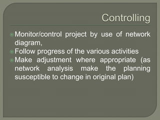 Monitor/control project by use of network
diagram,
Follow progress of the various activities
Make adjustment where appropriate (as
network analysis make the planning
susceptible to change in original plan)
 