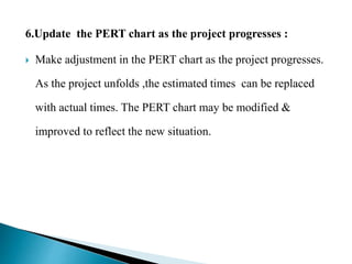 6.Update the PERT chart as the project progresses :
 Make adjustment in the PERT chart as the project progresses.
As the project unfolds ,the estimated times can be replaced
with actual times. The PERT chart may be modified &
improved to reflect the new situation.
 