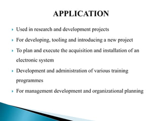  Used in research and development projects
 For developing, tooling and introducing a new project
 To plan and execute the acquisition and installation of an
electronic system
 Development and administration of various training
programmes
 For management development and organizational planning
 