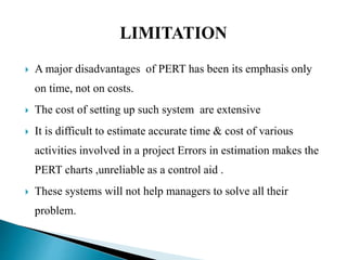  A major disadvantages of PERT has been its emphasis only
on time, not on costs.
 The cost of setting up such system are extensive
 It is difficult to estimate accurate time & cost of various
activities involved in a project Errors in estimation makes the
PERT charts ,unreliable as a control aid .
 These systems will not help managers to solve all their
problem.
 