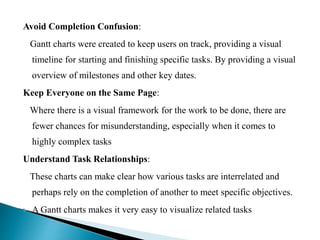Avoid Completion Confusion:
Gantt charts were created to keep users on track, providing a visual
timeline for starting and finishing specific tasks. By providing a visual
overview of milestones and other key dates.
Keep Everyone on the Same Page:
Where there is a visual framework for the work to be done, there are
fewer chances for misunderstanding, especially when it comes to
highly complex tasks
Understand Task Relationships:
These charts can make clear how various tasks are interrelated and
perhaps rely on the completion of another to meet specific objectives.
 A Gantt charts makes it very easy to visualize related tasks
 