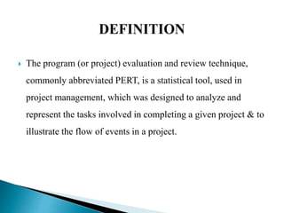  The program (or project) evaluation and review technique,
commonly abbreviated PERT, is a statistical tool, used in
project management, which was designed to analyze and
represent the tasks involved in completing a given project & to
illustrate the flow of events in a project.
 