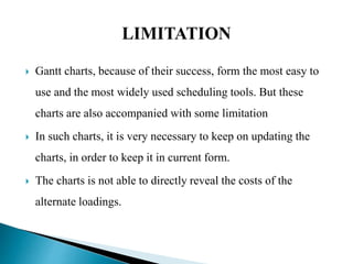  Gantt charts, because of their success, form the most easy to
use and the most widely used scheduling tools. But these
charts are also accompanied with some limitation
 In such charts, it is very necessary to keep on updating the
charts, in order to keep it in current form.
 The charts is not able to directly reveal the costs of the
alternate loadings.
 