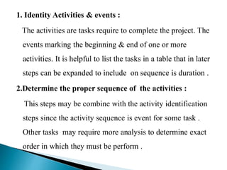 1. Identity Activities & events :
The activities are tasks require to complete the project. The
events marking the beginning & end of one or more
activities. It is helpful to list the tasks in a table that in later
steps can be expanded to include on sequence is duration .
2.Determine the proper sequence of the activities :
This steps may be combine with the activity identification
steps since the activity sequence is event for some task .
Other tasks may require more analysis to determine exact
order in which they must be perform .
 