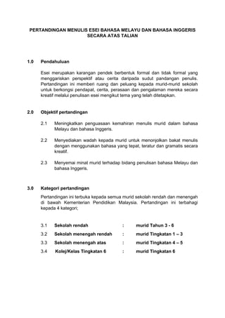 PERTANDINGAN MENULIS ESEI BAHASA MELAYU DAN BAHASA INGGERIS
SECARA ATAS TALIAN
1.0 Pendahuluan
Esei merupakan karangan pendek berbentuk formal dan tidak formal yang
menggariskan perspektif atau cerita daripada sudut pandangan penulis.
Pertandingan ini memberi ruang dan peluang kepada murid-murid sekolah
untuk berkongsi pendapat, cerita, perasaan dan pengalaman mereka secara
kreatif melalui penulisan esei mengikut tema yang telah ditetapkan.
2.0 Objektif pertandingan
2.1 Meningkatkan penguasaan kemahiran menulis murid dalam bahasa
Melayu dan bahasa Inggeris.
2.2 Menyediakan wadah kepada murid untuk menonjolkan bakat menulis
dengan menggunakan bahasa yang tepat, teratur dan gramatis secara
kreatif.
2.3 Menyemai minat murid terhadap bidang penulisan bahasa Melayu dan
bahasa Inggeris.
3.0 Kategori pertandingan
Pertandingan ini terbuka kepada semua murid sekolah rendah dan menengah
di bawah Kementerian Pendidikan Malaysia. Pertandingan ini terbahagi
kepada 4 kategori;
3.1 Sekolah rendah : murid Tahun 3 - 6
3.2 Sekolah menengah rendah : murid Tingkatan 1 – 3
3.3 Sekolah menengah atas : murid Tingkatan 4 – 5
3.4 Kolej/Kelas Tingkatan 6 : murid Tingkatan 6
 