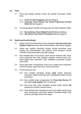 4.0 Tema
4.1 Tema bagi kategori sekolah rendah dan sekolah menengah rendah
ialah;
4.1.1 Covid-19: Satu Pengajaran (Bahasa Melayu)
4.1.2 Lesson(s) Learnt During The Covid-19 Movement Control
Order (Bahasa Inggeris)
4.2 Tema bagi kategori sekolah menengah atas dan Kolej Tingkatan 6 ialah;
4.2.1 Norma Baharu Pasca Wabak Covid-19 (Bahasa Melayu)
4.2.2 New Norms Post Covid-19 Pandemic (Bahasa Inggeris)
5.0 Syarat-syarat pertandingan
5.1 Setiap murid hanya dibenarkan untuk menghantar satu esei untuk satu
kategori sahaja sama ada dalam bahasa Melayu atau bahasa Inggeris.
5.2 Setiap esei mestilah disertakan dengan borang penyertaan yang
lengkap dan ditandatangani oleh peserta. Pihak penganjur berhak
menolak borang penyertaan yang tidak lengkap.
5.3 Esei mestilah karya murid sendiri, belum pernah disiarkan oleh mana-
mana penerbitan dan tidak diplagiat daripada sumber-sumber lain.
Karya plagiat atau terjemahan akan dibatalkan penyertaan dengan
serta merta.
5.4 Karya tidak boleh mengandungi unsur-unsur negatif serta menyentuh
sensitiviti bangsa, agama dan kaum mana-mana pihak.
5.5 Format penulisan esei
5.5.1 Esei mestilah dilengkapi dengan tajuk sahaja. Sebarang
penyataan maklumat peribadi perlu dilengkapkan dalam borang
penyertaan.
5.5.2 Esei mestilah ditaip menggunakan fon Times New Roman, 12
dan dalam jarak langkau 1.5 (1.5 spacing).
5.5.3 Esei yang telah ditaip hendaklah dihantar dalam bentuk pdf
kepada guru sekolah masing-masing.
5.5.4 Pihak sekolah akan menghantar esei murid melalui pautan yang
akan dimaklumkan oleh pihak Jabatan Pendidikan Negeri bagi
penjurian peringkat daerah dan negeri.
 