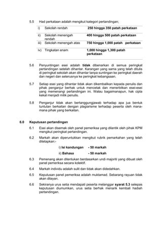 5.5 Had perkataan adalah mengikut kategori pertandingan;
i) Sekolah rendah 250 hingga 350 patah perkataan
ii) Sekolah menengah
rendah
400 hingga 500 patah perkataan
iii) Sekolah menengah atas 750 hingga 1,000 patah perkataan
iv) Tingkatan enam 1,000 hingga 1,300 patah
perkataan
5.6 Penyuntingan esei adalah tidak dibenarkan di semua peringkat
pertandingan setelah dihantar. Karangan yang sama yang telah ditulis
di peringkat sekolah akan dihantar tanpa suntingan ke peringkat daerah
dan negeri dan seterusnya ke peringkat kebangsaan.
5.7 Setiap esei yang dihantar tidak akan dikembalikan kepada penulis dan
pihak penganjur berhak untuk mencetak dan menerbitkan esei-esei
yang memenangi pertandingan ini. Walau bagaimanapun, hak cipta
kekal menjadi milik penulis.
5.8 Penganjur tidak akan bertanggungjawab terhadap apa jua bentuk
tuntutan berkaitan dengan plagiarisme terhadap peserta oleh mana-
mana pihak yang berkaitan.
6.0 Keputusan pertandingan
6.1 Esei akan disemak oleh panel pemeriksa yang dilantik oleh pihak KPM
mengikut peringkat pertandingan.
6.2 Markah akan diperuntukkan mengikut rubrik pemarkahan yang telah
ditetapkan:-
i) Isi kandungan - 50 markah
ii) Bahasa - 50 markah
6.3 Pemenang akan ditentukan berdasarkan undi majoriti yang dibuat oleh
panel pemeriksa secara kolektif.
6.4 Markah individu adalah sulit dan tidak akan didedahkan.
6.5 Keputusan panel pemeriksa adalah muktamad. Sebarang rayuan tidak
akan dilayan.
6.6 Sekiranya urus setia mendapati peserta melanggar syarat 5.3 selepas
keputusan diumumkan, urus setia berhak menarik kembali hadiah
pertandingan.
 