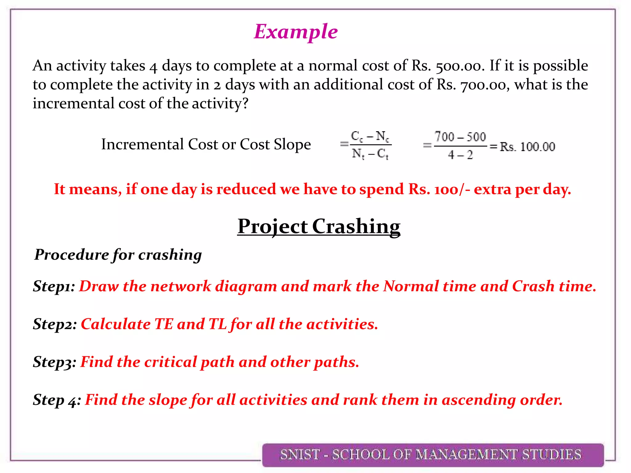 An activity takes 4 days to complete at a normal cost of Rs. 500.00. If it is possible
to complete the activity in 2 days with an additional cost of Rs. 700.00, what is the
incremental cost of the activity?
Example
Incremental Cost or Cost Slope
It means, if one day is reduced we have to spend Rs. 100/- extra per day.
Project Crashing
Procedure for crashing
Step1: Draw the network diagram and mark the Normal time and Crash time.
Step2: Calculate TE and TL for all the activities.
Step3: Find the critical path and other paths.
Step 4: Find the slope for all activities and rank them in ascending order.
 