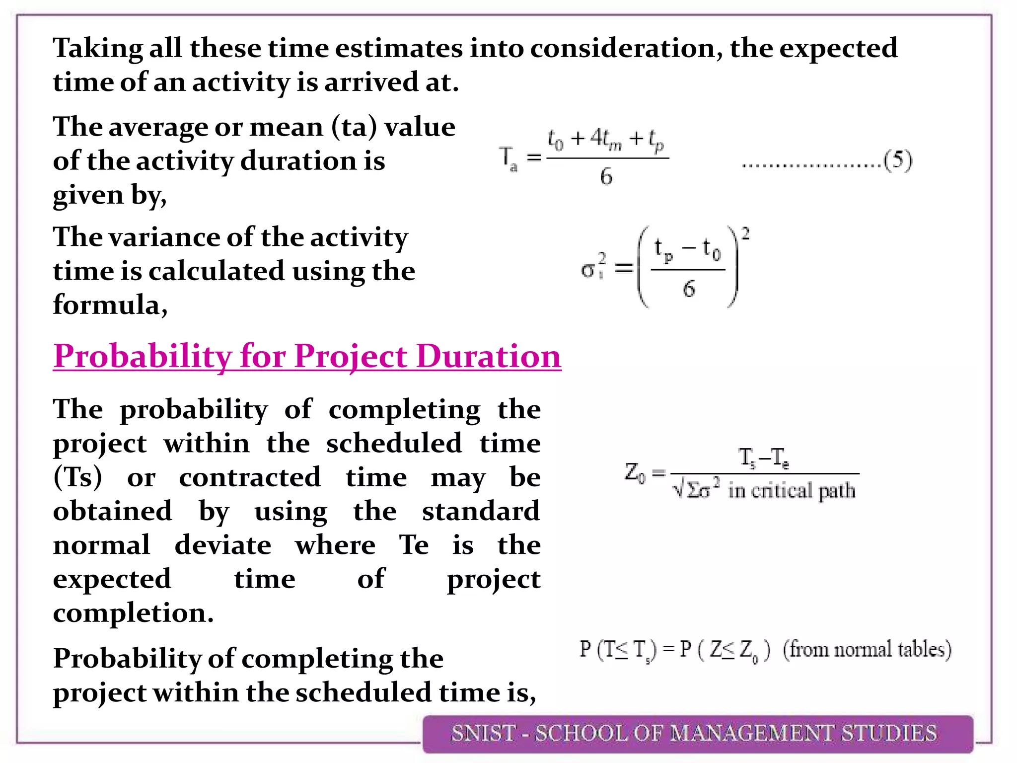 Taking all these time estimates into consideration, the expected
time of an activity is arrived at.
The average or mean (ta) value
of the activity duration is
given by,
The variance of the activity
time is calculated using the
formula,
The probability of completing the
project within the scheduled time
(Ts) or contracted time may be
obtained by using the standard
normal deviate where Te is the
expected time of project
completion.
Probability for Project Duration
Probability of completing the
project within the scheduled time is,
 