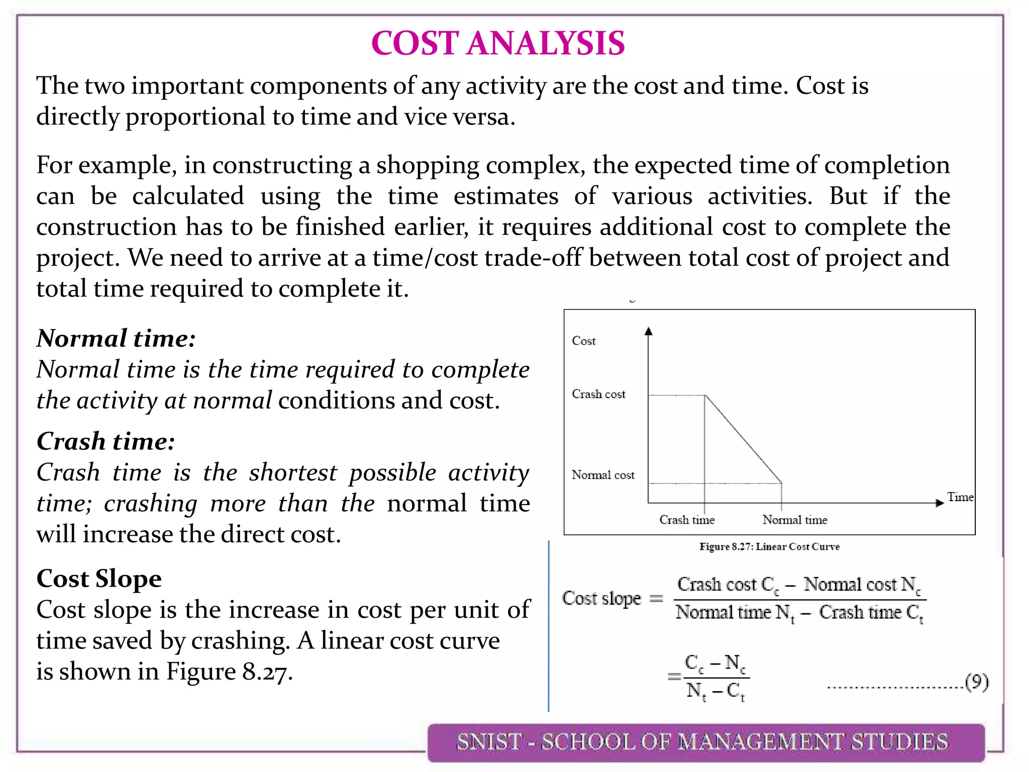 COST ANALYSIS
The two important components of any activity are the cost and time. Cost is
directly proportional to time and vice versa.
For example, in constructing a shopping complex, the expected time of completion
can be calculated using the time estimates of various activities. But if the
construction has to be finished earlier, it requires additional cost to complete the
project. We need to arrive at a time/cost trade-off between total cost of project and
total time required to complete it.
Normal time:
Normal time is the time required to complete
the activity at normal conditions and cost.
Crash time:
Crash time is the shortest possible activity
time; crashing more than the normal time
will increase the direct cost.
Cost Slope
Cost slope is the increase in cost per unit of
time saved by crashing. A linear cost curve
is shown in Figure 8.27.
 