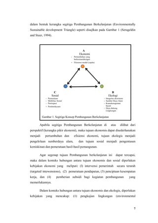 7
dalam bentuk kerangka segitiga Pembangunan Berkelanjutan (Environmentally
Sustainable development Triangle) seperti disajlkan pada Garnbar 1 (Serageldin
and Steer, 1994).
Apabila segitiga Pembangunan Berkelanjutan di atas dilihat dari
perspektif (kerangka pikir ekonomi), maka tujuan ekonomis dapat disederhanakan
menjadi pertumbuhan dan efisiensi ekonomi, tujuan ekologis menjadi
pengelolaan sumberdaya alam, dan tujuan sosial menjadi pengentasan
kemiskinan dan pemerataan hasil-hasil pemangunan.
Agar segenap tujuan Pembangunan berkelanjutan ini dapat tercapai,
maka dalam konteks hubungan antara tujuan ekonomis dan sosial diperlukan
kebijakan ekonomi yang meliputi: (l) intervensi pemerintah secara terarah
(targeted intewensions), (2) pemerataan pendapatan, (3) penciptaan kesempatan
kerja, dan (4) pemberian subsidi bagi kegiatan pembangunan yang
memerlukannya.
Dalam konteks hubungan antara tujuan ekonomis dan ekologis, diperlukan
kebijakan yang mencakup: (1) pengkajian lingkungan (environmental
A
Ekonomi
- Pertumbuhan yang
berkesinambungan
- Efesiensi modal (capita)
C
Sosial
- Pemerataan
- Mobilitas Sosial
- Partisipasi
- Pemberdayaan
B
Ekologi
- Integritas ekosistem
- Sumber Daya Alam
- Keanekaragaman
hayati
- Daya dukung
Lingkungan
Gambar 1. Segitiga Konsep Pembangunan Berkelanjutan
 