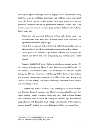 9
berkelanjutan (green economy). Protokol Nagoya sendiri merumuskan tentang
pemberian akses dan pembagian keuntungan secara adil dan merata antara pihak
pengelola dengan negara pemilik sumber daya alam hayati, serta memuat
penjelasan mengenai mekanisme pemanfaatan kekayaan sumber daya alam
tersebut. Kekayaan alam di Indonesia yang melimpah terbentuk oleh beberapa
faktor, antara lain:
- Dilihat dari sisi astronomi, Indonesia terletak pada daerah tropis yang
memiliki curah hujan yang tinggi sehingga banyak jenis tumbuhan yang
dapat hidup dan tumbuh dengan cepat.
- Dilihat dari sisi geologi, Indonesia terletak pada titik pergerakan lempeng
tektonik sehingga banyak terbentuk pegunungan yang kaya akan mineral.
- Daerah perairan di Indonesia kaya sumber makanan bagi berbagai jenis
tanaman dan hewan laut, serta mengandung juga berbagai jenis sumber
mineral.
Tingginya tingkat biodiversitas Indonesia ditunjukkan dengan adanya 10%
dari tanaman berbunga yang dikenal di dunia dapat ditemukan di Indonesia, 12%
dari mamalia, 16% dari hewan reptil, 17% dari burung, 18% dari jenis terumbu
karang, dan 25% dari hewan laut. Di bidang agrikultur, Indonesia juga terkenal
atas kekayaan tanaman perkebunannya, seperti biji coklat, karet, kelapa sawit,
cengkeh, dan bahkan kayu yang banyak diantaranya menempati urutan atas dari
segi produksinya di dunia.
Sumber daya alam di Indonesia tidak terbatas pada kekayaan hayatinya
saja. Berbagai daerah di Indonesia juga dikenal sebagai penghasil berbagai jenis
bahan tambang, seperti petroleum, timah, gas alam, nikel, tembaga, bauksit,
timah, batu bara, emas, dan perak. Di samping itu, Indonesia juga memiliki tanah
yang subur dan baik digunakan untuk berbagai jenis tanaman. Wilayah perairan
yang mencapai 7,9 juta km2
juga menyediakan potensi alam yang sangat besar.3
3
Wikipedia. 2016. SUMBER DAYA ALAM. 01 Mei 2016.
https://id.wikipedia.org/wiki/Sumber_daya_alam.
 