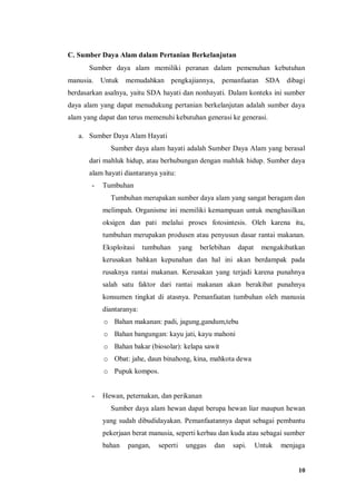 10
C. Sumber Daya Alam dalam Pertanian Berkelanjutan
Sumber daya alam memiliki peranan dalam pemenuhan kebutuhan
manusia. Untuk memudahkan pengkajiannya, pemanfaatan SDA dibagi
berdasarkan asalnya, yaitu SDA hayati dan nonhayati. Dalam konteks ini sumber
daya alam yang dapat menudukung pertanian berkelanjutan adalah sumber daya
alam yang dapat dan terus memenuhi kebutuhan generasi ke generasi.
a. Sumber Daya Alam Hayati
Sumber daya alam hayati adalah Sumber Daya Alam yang berasal
dari mahluk hidup, atau berhubungan dengan mahluk hidup. Sumber daya
alam hayati diantaranya yaitu:
- Tumbuhan
Tumbuhan merupakan sumber daya alam yang sangat beragam dan
melimpah. Organisme ini memiliki kemampuan untuk menghasilkan
oksigen dan pati melalui proses fotosintesis. Oleh karena itu,
tumbuhan merupakan produsen atau penyusun dasar rantai makanan.
Eksploitasi tumbuhan yang berlebihan dapat mengakibatkan
kerusakan bahkan kepunahan dan hal ini akan berdampak pada
rusaknya rantai makanan. Kerusakan yang terjadi karena punahnya
salah satu faktor dari rantai makanan akan berakibat punahnya
konsumen tingkat di atasnya. Pemanfaatan tumbuhan oleh manusia
diantaranya:
o Bahan makanan: padi, jagung,gandum,tebu
o Bahan bangungan: kayu jati, kayu mahoni
o Bahan bakar (biosolar): kelapa sawit
o Obat: jahe, daun binahong, kina, mahkota dewa
o Pupuk kompos.
- Hewan, peternakan, dan perikanan
Sumber daya alam hewan dapat berupa hewan liar maupun hewan
yang sudah dibudidayakan. Pemanfaatannya dapat sebagai pembantu
pekerjaan berat manusia, seperti kerbau dan kuda atau sebagai sumber
bahan pangan, seperti unggas dan sapi. Untuk menjaga
 
