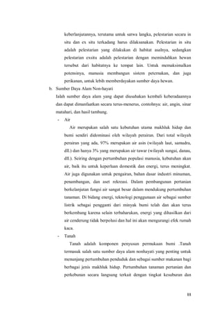 11
keberlanjutannya, terutama untuk satwa langka, pelestarian secara in
situ dan ex situ terkadang harus dilaksanakan. Pelestarian in situ
adalah pelestarian yang dilakukan di habitat asalnya, sedangkan
pelestarian exsitu adalah pelestarian dengan memindahkan hewan
tersebut dari habitatnya ke tempat lain. Untuk memaksimalkan
potensinya, manusia membangun sistem peternakan, dan juga
perikanan, untuk lebih memberdayakan sumber daya hewan.
b. Sumber Daya Alam Non-hayati
Ialah sumber daya alam yang dapat diusahakan kembali keberadaannya
dan dapat dimanfaatkan secara terus-menerus, contohnya: air, angin, sinar
matahari, dan hasil tambang.
- Air
Air merupakan salah satu kebutuhan utama makhluk hidup dan
bumi sendiri didominasi oleh wilayah perairan. Dari total wilayah
perairan yang ada, 97% merupakan air asin (wilayah laut, samudra,
dll.) dan hanya 3% yang merupakan air tawar (wilayah sungai, danau,
dll.). Seiring dengan pertumbuhan populasi manusia, kebutuhan akan
air, baik itu untuk keperluan domestik dan energi, terus meningkat.
Air juga digunakan untuk pengairan, bahan dasar industri minuman,
penambangan, dan aset rekreasi. Dalam pembangunan pertanian
berkelanjutan fungsi air sangat besar dalam mendukung pertumbuhan
tanaman. Di bidang energi, teknologi penggunaan air sebagai sumber
listrik sebagai pengganti dari minyak bumi telah dan akan terus
berkembang karena selain terbaharukan, energi yang dihasilkan dari
air cenderung tidak berpolusi dan hal ini akan mengurangi efek rumah
kaca.
- Tanah
Tanah adalah komponen penyusun permukaan bumi .Tanah
termasuk salah satu sumber daya alam nonhayati yang penting untuk
menunjang pertumbuhan penduduk dan sebagai sumber makanan bagi
berbagai jenis makhluk hidup. Pertumbuhan tanaman pertanian dan
perkebunan secara langsung terkait dengan tingkat kesuburan dan
 
