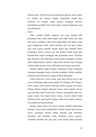 12
kualitas tanah. Tanah tersusun atas beberapa komponen, seperti udara,
air, mineral, dan senyawa organik. Pengelolaan sumber daya
nonhayati ini menjadi sangat penting mengingat pesatnya
pertambahan penduduk dunia dan kondisi cemaran lingkungan yang
ada sekarang ini.
- Udara
Udara merujuk kepada campuran gas yang terdapat pada
permukaan bumi. Udara tidak tampak mata, tidak berbau, dan tidak
ada rasanya. Kehadiran udara hanya dapat dilihat dari adanya angin
yang menggerakan benda. Udara termasuk salah satu jenis sumber
daya alam karena memiliki banyak fungsi bagi makhluk hidup.
Kandungan elemen senyawa gas dan partikel dalam udara akan
berubah-ubah dengan ketinggian dari permukaan tanah. Demikian
juga massanya, akan berkurang seiring dengan ketinggian. Semakin
dekat dengan lapisan troposfer, maka udara semakin tipis, sehingga
melewati batas gravitasi bumi, maka udara akan hampa sama sekali.
Apabila makhluk hidup bernapas, kandungan oksigen berkurang,
sementara kandungan karbon dioksida bertambah. Ketika tumbuhan
menjalani sistem fotosintesa, oksigen kembali dibebaskan.
Udara terdiri dari 3 unsur utama, yaitu udara kering, uap air, dan
aerosol. Kandungan udara kering adalah 78% Nitrogen, 20% Oksigen,
0,93% Argon, 0,03% Karbon Dioksida, 0,003% gas-gas lain (Neon,
Helium, Metana, Kripton, Hidrogen, Xenon, Ozon, Radon). Uap air
yang ada pada udara berasal dari evaporasi (penguapan) pada laut,
sungai, danau, dan tempat berair lainnya. Aerosol adalah benda
berukuran kecil, seperti garam, karbon, sulfat, nitrat, kalium, kalsium,
serta partikel dari gunung berapi.
Dengan adanya udara, kita semua sebagai makhluk hidup dapat
bernapas, karena udara menghasilkan manfaat oksigen bagi manusia
hewan. Kemudian manfaat karbon dioksida yang dihasilkan,
digunakan oleh tumbuhan untuk melakukan proses respirasi.
Tumbuhan memiliki hal yang unik, yaitu mereka dapat memasak
 