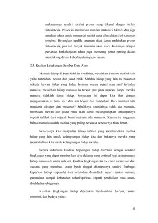 13
makanannya sendiri melalui proses yang dikenal dengan istilah
fotosintesis. Proses ini melibatkan manfaat matahari, klorofil dan juga
manfaat udara untuk mensuplai nutrisi yang dibutuhkan oleh tanaman
tersebut. Bayangkan apabila tanaman tidak dapat melakukan proses
fotosintesis, pastilah banyak tanaman akan mati. Kaitannya dengan
pertanian berkelanjutan udara juga memeang peran penting dalam
mendukung dalam keberlanjutannya pertanian.
2.3. Kualitas Lingkungan Sumber Daya Alam
Manusia hidup di bumi tidaklah sendirian, melainkan bersama mahluk lain
yaitu tumbuhan, hewan dan jasad renik. Mahluk hidup yang lain itu bukanlah
sekedar kawan hidup yang hidup bersama secara netral atau pasif terhadap
manusia, melainkan hidup manusia itu terkait erat pada mereka. Tanpa mereka
manusia tidaklah dapat hidup. Kenyataan ini dapat kita lihat dengan
mengandaikan di bumi ini tidak ada hewan dan tumbuhan. Dari manakah kita
mendapat oksigen dan makanan? Sebaliknya seandainya tidak ada manusia,
tumbuhan, hewan dan jasad renik akan dapat melangsungkan kehidupannya
seperti terlihat dari sejarah bumi sebelum ada manusia. Karena itu anggapan
bahwa manusia adalah mahluk yang paling berkuasa sebenarnya tidak benar.
Seharusnya kita menyadari bahwa kitalah yang membutuhkan mahluk
hidup yang lain untuk kelangsungan hidup kita dan bukannya mereka yang
membutuhkan kita untuk kelangsungan hidup mereka.
Secara sederhana kualitas lingkungan hidup diartikan sebagai keadaan
lingkungan yang dapat memberikan daya dukung yang optimal bagi kelangsungan
hidup manusia di suatu wilayah. Kualitas lingkungan itu dicirikan antara lain dari
suasana yang membuat orang betah tinggal ditempatnya sendiri. Berbagai
keperluan hidup terpenuhi dari kebutuhan dasar/fisik seperti makan minum,
perumahan sampai kebutuhan rohani/spiritual seperti pendidikan, rasa aman,
ibadah dan sebagainya.
Kualitas lingkungan hidup dibedakan berdasarkan biofisik, sosial
ekonomi, dan budaya yaitu :
 