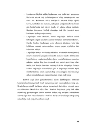 14
- Lingkungan biofisik adalah lingkungan yang terdiri dari komponen
biotik dan abiotik yang berhubungan dan saling mempengaruhi satu
sama lain. Komponen biotik merupakan makhluk hidup seperti
hewan, tumbuhan dan manusia, sedangkan komponen abiotik terdiri
dari benda-benda mati seperti tanah, air, udara, cahaya matahari.
Kualitas lingkungan biofisik dikatakan baik jika interaksi antar
komponen berlangsung seimbang.
- Lingkungan sosial ekonomi, adalah lingkungan manusia dalam
hubungan dengan sesamanya dalam memenuhi kebutuhan hidupnya.
Standar kualitas lingkungan sosial ekonomi dikatakan baik jika
kehidupan manusia cukup sandang, pangan, papan, pendidikan dan
kebutuhan lainnya.
- Lingkungan budaya adalah segala kondisi, baik berupa materi (benda)
maupun nonmateri yang dihasilkan oleh manusia melalui aktifitas dan
kreatifitasnya. Lingkungan budaya dapat berupa bangunan, peralatan,
pakaian, senjata. Dan juga termasuk non materi seperti tata nilai,
norma, adat istiadat, kesenian, sistem politik dan sebagainya. Standar
kualitas lingkungan diartikan baik jika di lingkungan tersebut dapat
memberikan rasa aman, sejahtera bagi semua anggota masyarakatnya
dalam menjalankan dan mengembangkan sistem budayanya.
Sumber daya alam pemanfaatannya dalam pembangunan pertanian
berkelanjutan tentunya tidak boleh menyimpang dari sistem ekologis yang ada.
Keseimbangan adalah indikator adanya harmonisasi dari sistem ekologis yang
mekanismenya dikendalikan oleh alam. Kualitas lingkungan yang baik akan
mendukung perikehidupan semua makhluk hidup yang meliputi ketersediaan
sumber daya alam untuk memenuhi kebutuhan dasar dan tersedianya cukup ruang
untuk hidup pada tingkat kestabilan sosial.
 