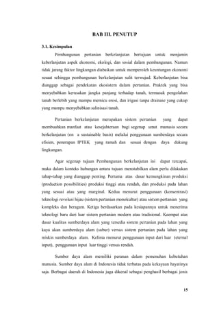 15
BAB III. PENUTUP
3.1. Kesimpulan
Pembangunan pertanian berkelanjutan bertujuan untuk menjamin
keberlanjutan aspek ekonomi, ekologi, dan sosial dalam pembangunan. Namun
tidak jarang faktor lingkungan diabaikan untuk memperoleh keuntungan ekonomi
sesaat sehingga pembangunan berkelanjutan sulit terwujud. Keberlanjutan bisa
dianggap sebagai pendekatan ekosistem dalam pertanian. Praktek yang bisa
menyebabkan kerusakan jangka panjang terhadap tanah, termasuk pengolahan
tanah berlebih yang mampu memicu erosi, dan irigasi tanpa drainase yang cukup
yang mampu menyebabkan salinisasi tanah.
Pertanian berkelanjutan merupakan sistem pertanian yang dapat
membuahkan manfaat atau kesejahteraan bagi segenap umat manusia secara
berkelanjutan (on a sustainable basis) melalui penggunaan sumberdaya secara
efisien, penerapan IPTEK yang ramah dan sesuai dengan daya dukung
lingkungan.
Agar segenap tujuan Pembangunan berkelanjutan ini dapat tercapai,
maka dalam konteks hubungan antara tujuan menstabilkan alam perlu dilakukan
tahap-tahap yang dianggap penting. Pertama atas dasar kemungkinan produksi
(production possibilities) produksi tinggi atau rendah, dan produksi pada lahan
yang sesuai atau yang marginal. Kedua menurut penggunaan (konsentrasi)
teknologi revolusi hijau (sistern pertanian monokultur) atau sistem pertanian yang
kompleks dan beragam. Ketiga berdasarkan pada kesiapannya untuk menerima
teknologi baru dari luar sistem pertanian modern atau tradisional. Keempat atas
dasar kualitas sumberdaya alam yang tersedia sistem pertanian pada lahan yang
kaya akan sumberdaya alam (subur) versus sistem pertanian pada lahan yang
miskin sumberdaya alam. Kelima rnenurut penggunaan input dari luar (eternal
input), penggunaan input luar tinggi versus rendah.
Sumber daya alam memiliki peranan dalam pemenuhan kebutuhan
manusia. Sumber daya alam di Indonesia tidak terbatas pada kekayaan hayatinya
saja. Berbagai daerah di Indonesia juga dikenal sebagai penghasil berbagai jenis
 
