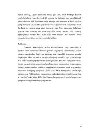 16
bahan tambang, seperti petroleum, timah, gas alam, nikel, tembaga, bauksit,
timah, batu bara, emas, dan perak. Di samping itu, Indonesia juga memiliki tanah
yang subur dan baik digunakan untuk berbagai jenis tanaman. Wilayah perairan
yang mencapai 7,9 juta km2 juga menyediakan potensi alam yang sangat besar.
Produktivitas sumber daya alam Indonesia masi bisa menunjang kebutuhan
generasi masa sekarang dan masa yang akan datang. Namun, tidak menutup
kemungkinan sumber daya alam tidak akan tersedia bila manusia masih
mengeksploitasi kekayaan alam secara berlebihan.
3.2. Saran
Pertanian berkelanjutan adalah sistempertanian yang mementingkan
keadaan unutk memenuhi kebutuhan generasi ke generasi. Dalam konteks kali ini
penulis menyarankan bagi para pembaca agar memiliki kesadaran terhadap
lingkungan. Alam merupakan karunia Allah yang harus kita jaga kelestariannya.
Kita harus bisa menjaga kelestarian alam agar dapat dinikmati oleh generasi masa
depan. Mengekploitasi alam secara berlebihan dapat menyababkan rusaknya alam.
Sebagai seorang muslim, kita harus menghindari tindakan itu untuk tetap menjaga
kelestarian alam yang merupakan karunia Allah SWT. Sebagaimana firman-Nya,
yang artinya: "tidaklah kami mengutusmu, melainkan untuk menjadi rahmat bagi
sekian alam" (al-Anbiya: 107). Dan “Sayangilah yang ada di bumi niscaya semua
yang ada di langit akan menyayangi kalian”.
 
