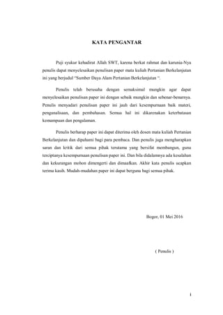 i
KATA PENGANTAR
Puji syukur kehadirat Allah SWT, karena berkat rahmat dan karunia-Nya
penulis dapat menyelesaikan penulisan paper mata kuliah Pertanian Berkelanjutan
ini yang berjudul “Sumber Daya Alam Pertanian Berkelanjutan “.
Penulis telah berusaha dengan semaksimal mungkin agar dapat
menyelesaikan penulisan paper ini dengan sebaik mungkin dan sebenar-benarnya.
Penulis menyadari penulisan paper ini jauh dari kesempurnaan baik materi,
penganalisaan, dan pembahasan. Semua hal ini dikarenakan keterbatasan
kemampuan dan pengalaman.
Penulis berharap paper ini dapat diterima oleh dosen mata kuliah Pertanian
Berkelanjutan dan dipahami bagi para pembaca. Dan penulis juga mengharapkan
saran dan kritik dari semua pihak terutama yang bersifat membangun, guna
terciptanya kesempurnaan penulisan paper ini. Dan bila didalamnya ada kesalahan
dan kekurangan mohon dimengerti dan dimaafkan. Akhir kata penulis ucapkan
terima kasih. Mudah-mudahan paper ini dapat berguna bagi semua pihak.
Bogor, 01 Mei 2016
( Penulis )
 