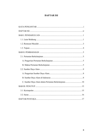 ii
DAFTAR ISI
KATA PENGANTAR ..........................................................................................i
DAFTAR ISI .......................................................................................................ii
BAB I. PENDAHULUAN ...................................................................................1
1.1. Latar Belakang ..........................................................................................1
1.2. Rumusan Masalah .....................................................................................3
1.3. Tujuan.......................................................................................................4
BAB II. PEMBAHASAN ....................................................................................5
2.1. Pertanian Berkelanjutan.............................................................................5
A. Pengertian Pertanian Berkelanjutan..........................................................5
B. Makna Pertanian Berkelanjutan................................................................5
2.2. Sumber Daya Alam ...................................................................................8
A. Pengertian Sumber Daya Alam.................................................................8
B. Sumber Daya Alam di Indonesia ..............................................................8
C. Sumber Daya Alam dalam Pertanian Berkelanjutan................................ 10
BAB III. PENUTUP .......................................................................................... 15
3.1. Kesimpulan ............................................................................................. 15
3.2. Saran .......................................................................................................16
DAFTAR PUSTAKA ........................................................................................ 17
 
