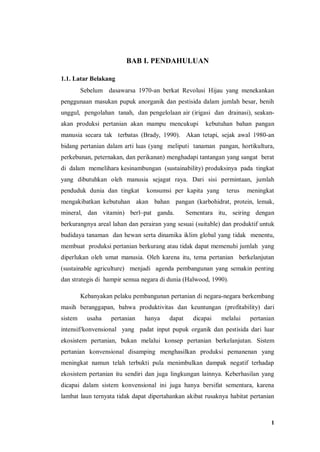 1
BAB I. PENDAHULUAN
1.1. Latar Belakang
Sebelum dasawarsa 1970-an berkat Revolusi Hijau yang menekankan
penggunaan masukan pupuk anorganik dan pestisida dalam jumlah besar, benih
unggul, pengolahan tanah, dan pengelolaan air (irigasi dan drainasi), seakan-
akan produksi pertanian akan mampu mencukupi kebutuhan bahan pangan
manusia secara tak terbatas (Brady, 1990). Akan tetapi, sejak awal 1980-an
bidang pertanian dalam arti luas (yang meliputi tanaman pangan, hortikultura,
perkebunan, peternakan, dan perikanan) menghadapi tantangan yang sangat berat
di dalam memelihara kesinambungan (sustainability) produksinya pada tingkat
yang dibutuhkan oleh manusia sejagat raya. Dari sisi permintaan, jumlah
penduduk dunia dan tingkat konsumsi per kapita yang terus meningkat
mengakibatkan kebutuhan akan bahan pangan (karbohidrat, protein, lemak,
mineral, dan vitamin) berl~pat ganda. Sementara itu, seiring dengan
berkurangnya areal lahan dan perairan yang sesuai (suitable) dan produktif untuk
budidaya tanaman dan hewan serta dinamika iklim global yang tidak menentu,
membuat produksi pertanian berkurang atau tidak dapat memenuhi jumlah yang
diperlukan oleh umat manusia. Oleh karena itu, tema pertanian berkelanjutan
(sustainable agriculture) menjadi agenda pembangunan yang semakin penting
dan strategis di hampir semua negara di dunia (Halwood, 1990).
Kebanyakan pelaku pembangunan pertanian di negara-negara berkembang
masih beranggapan, bahwa produktivitas dan keuntungan (profitability) dari
sistem usaha pertanian hanya dapat dicapai melalui pertanian
intensif/konvensional yang padat input pupuk organik dan pestisida dari luar
ekosistem pertanian, bukan melalui konsep pertanian berkelanjutan. Sistem
pertanian konvensional disamping menghasilkan produksi pemanenan yang
meningkat namun telah terbukti pula menimbulkan dampak negatif terhadap
ekosistem pertanian itu sendiri dan juga lingkungan lainnya. Keberhasilan yang
dicapai dalam sistem konvensional ini juga hanya bersifat sementara, karena
lambat laun ternyata tidak dapat dipertahankan akibat rusaknya habitat pertanian
 