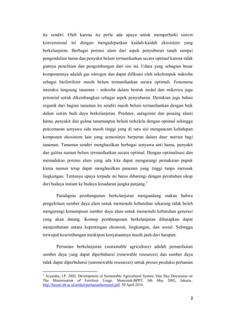 2
itu sendiri. Oleh karena itu perlu ada upaya untuk memperbaiki sistem
konvensional ini dengan mengedepankan kaidah-kaidah ekosistem yang
berkelanjutan. Berbagai potensi alam dari aspek penyuburan tanah sampai
pengendalian hama dan penyakit belum termanfaatkan secara optimal karena tidak
giatnya penelitian dan pengembangan dari sisi ini. Udara yang sebagian besar
komponennya adalah gas nitrogen dan dapat difiksasi oleh sekelompok mikroba
sebagai biofertilizer masih belum termanfaatkan secara optimali. Fenomena
interaksi langsung tanaman - mikroba dalam bentuk nodul dan mikoriza juga
potensial untuk dikembangkan sebagai aspek penyuburan. Demikian juga bahan
organik dari bagian tanaman itu sendiri masih belum termanfaatkan dengan baik
dalam sistim budi daya berkelanjutan. Predator, antagonist dan pesaing alami
hama, penyakit dan gulma tanamanpun belum terkelola dengan optimal sehingga
pencemaran senyawa sida masih tinggi yang di satu sisi mengancam kehidupan
komponen ekosistem lain yang semestinya berperan dalam daur nutrien bagi
tanaman. Tanaman sendiri menghasilkan berbagai senyawa anti hama, penyakit
dan gulma namun belum termanfaatkan secara optimal. Dengan optimalisasi dan
memadukan potensi alam yang ada kita dapat mengurangi pemakaian pupuk
kimia namun tetap dapat menghasilkan panenan yang tinggi tanpa merusak
lingkungan. Tentunya upaya terpadu ini harus dibarengi dengan perubahan sikap
dari budaya instant ke budaya kesadaran jangka panjang.1
Paradigma pembangunan berkelanjutan mengandung makna bahwa
pengelolaan sumber daya alam untuk memenuhi kebutuhan sekarang tidak boleh
mengurangi kemampuan sumber daya alam untuk memenuhi kebutuhan generasi
yang akan datang. Konsep pembangunan berkelanjutan diharapkan dapat
menjembatani antara kepentingan ekonomi, lingkungan, dan sosial. Sehingga
terwujud keseimbangan meskipun kenyataannya masih jauh dari harapan.
Pertanian berkelanjutan (sustainable agriculture) adalah pemanfaatan
sumber daya yang dapat diperbaharui (renewable resources) dan sumber daya
tidak dapat diperbaharui (unrenewable resources) untuk proses produksi pertanian
1
Aryantha, I.P. 2002, Development of Sustainable Agricultural System, One Day Discussion on
The Minimization of Fertilizer Usage, Menristek-BPPT, 6th May 2002, Jakarta..
http://hayati.itb.ac.id/artikel/pertanianbermoral.pdf. 30 April 2016.
 