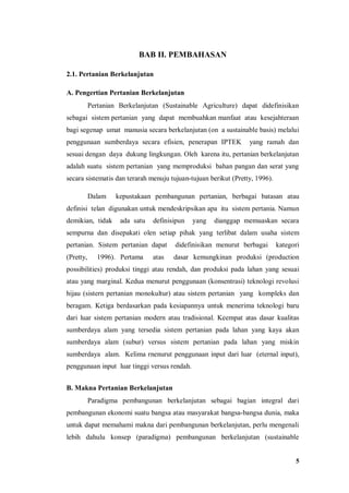 5
BAB II. PEMBAHASAN
2.1. Pertanian Berkelanjutan
A. Pengertian Pertanian Berkelanjutan
Pertanian Berkelanjutan (Sustainable Agriculture) dapat didefinisikan
sebagai sistem pertanian yang dapat membuahkan manfaat atau kesejahteraan
bagi segenap umat manusia secara berkelanjutan (on a sustainable basis) melalui
penggunaan sumberdaya secara efisien, penerapan IPTEK yang ramah dan
sesuai dengan daya dukung lingkungan. Oleh karena itu, pertanian berkelanjutan
adalah suatu sistem pertanian yang memproduksi bahan pangan dan serat yang
secara sistematis dan terarah menuju tujuan-tujuan berikut (Pretty, 1996).
Dalam kepustakaan pembangunan pertanian, berbagai batasan atau
definisi telan digunakan untuk mendeskripsikan apa itu sistem pertania. Namun
demikian, tidak ada satu definisipun yang dianggap memuaskan secara
sempurna dan disepakati olen setiap pihak yang terlibat dalam usaha sistem
pertanian. Sistem pertanian dapat didefinisikan menurut berbagai kategori
(Pretty, 1996). Pertama atas dasar kemungkinan produksi (production
possibilities) produksi tinggi atau rendah, dan produksi pada lahan yang sesuai
atau yang marginal. Kedua menurut penggunaan (konsentrasi) teknologi revolusi
hijau (sistern pertanian monokultur) atau sistem pertanian yang kompleks dan
beragam. Ketiga berdasarkan pada kesiapannya untuk menerima teknologi baru
dari luar sistem pertanian modern atau tradisional. Keempat atas dasar kualitas
sumberdaya alam yang tersedia sistem pertanian pada lahan yang kaya akan
sumberdaya alam (subur) versus sistem pertanian pada lahan yang miskin
sumberdaya alam. Kelima rnenurut penggunaan input dari luar (eternal input),
penggunaan input luar tinggi versus rendah.
B. Makna Pertanian Berkelanjutan
Paradigma pembangunan berkelanjutan sebagai bagian integral dari
pembangunan ekonomi suatu bangsa atau masyarakat bangsa-bangsa dunia, maka
untuk dapat memahami makna dari pembangunan berkelanjutan, perlu mengenali
lebih dahulu konsep (paradigma) pembangunan berkelanjutan (sustainable
 