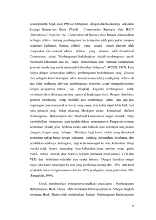 6
development). Sejak awal 1980-an bertepatan dengan dikeluarkannya dokumen
Strategi Konservasi Bumi (World Conservation Strategy) oleh IUCN
(international Union for the Conservation of Nature), telah banyak dimunculkan
berbagai definisi tentang pembangunan berkelanjutan oleh para pakar maupun
organisasi keilmuan. Namun, definisi yang secara umum diterima oleh
masyarakat internasional adalah definisi yang disusun oleh Brundtland
Commission, yakni: "Pembangunan Berkelanjutan adalah pembangunan untuk
memenuhi kebutuhan saat ini, tanpa rnenurunkan atau merusak kemampuan
generasi mendatang untuk memenuhi kebutuhan hidupnya" (WCED, 1987). Lain
halnya dengan kebanyakan definisi pembangunan berkelanjutan yang disusun
oleh sebagian besar kelompok ultra konservasionis (deep ecologists), definisi di
atas tidak melarang aktivitas pembangunan ekonomi, tetapi menganjurkannya
dengan persyaratan bahwa laju (tingkat) kegiatan pembangunan tidak
melampaui daya dukung (carrying capacity) lingkungan alam. Dengan demikian,
generasi mendatang tetap memiliki aset sumberdaya alam dan jasa-jasa
lingkungan (environmental services) yang sama, atau kalau dapat lebih baik dari
pada generasi yang hidup sekarang. Meskipun secara konsepsual definisi
Pembangunan Berkelanjutan dari Brudtland Commission sangat menarik, tetapi
menimbulkan pertanyaan atau kendala dalam penerapannya. Pengertian tentang
kebutuhan (needs) jelas berbeda antara satu individu atau kelompok masyarakat
(bangsa) dengan yang lainnya. Misalnya, bagi kaum miskin yang dimaksud
kebutuhan cukup hanya berupa makanan, sandang, perumahan, kesehatan, dan
pendidikan seadanya. Sedangkan, bagi kelas menengah ke atas, kebutuhan hidup
mereka tidak hanya mencakup lima kebutuhan dasar tersebut tetapi perlu
mobil, rumah mewah, dua televisi, telepon (termasuk hand phone), VCR dan
VCD, dan kebutuhan sekunder atau tersier lainnya. Dengan demikian sangat
wajar, jika kaum menengah ke atas yang jumlahnya kurang dari 20% dari total
penduduk dunia mengkonsumsi lebih dari 80% pendapatan dunia pada tahun 1995
(Serageldln, 1996).
Untuk membumikan (mengoperasionalkan) paradigma Pembangunan
Berkelanjutan, Bank Dunia telah melakukan beberapa prakarsa. Sebagai langkah
pertamaa, Bank Dunia telah menjabarkan konsep Pembangunan Berkelanjutan
 